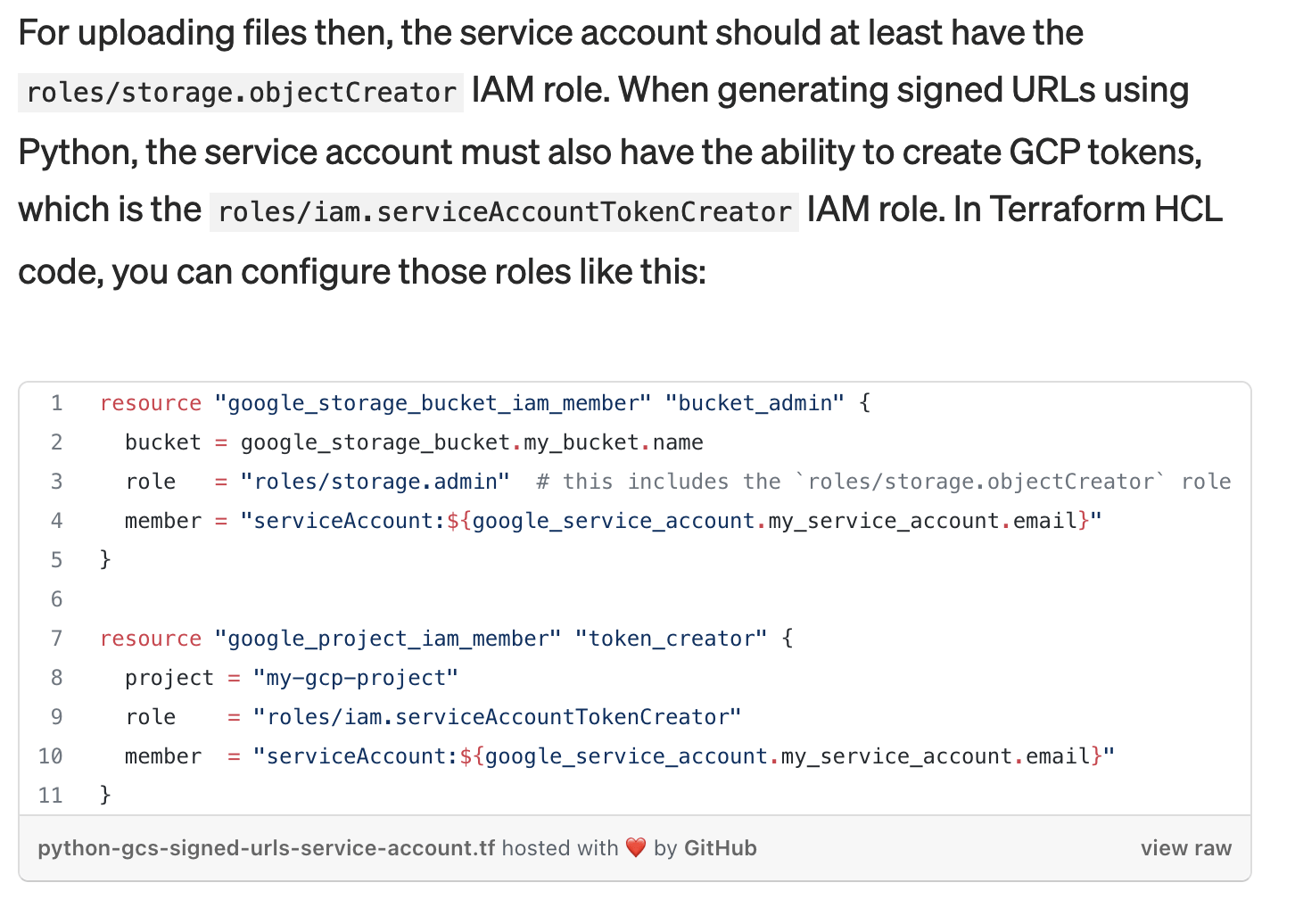 White Oak Security shares:  A Google first page example from Medium can be seen below, when trying to generate a signed URL for bucket storage data [15]. The author incorrectly applies the “google_project_iam_member” Terraform resource to the service account, allowing the service account to create service tokens across the entire project, rather than just for the service account itself. Since the services account only needs access to its own account to generate a signed GCS bucket URL, it’s completely unnecessary to apply for this permission at the project level.